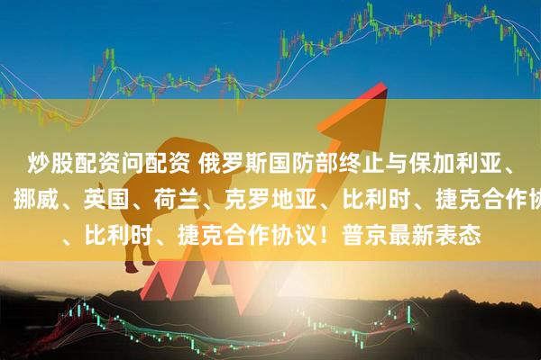 炒股配资问配资 俄罗斯国防部终止与保加利亚、德国、波兰、丹麦、挪威、英国、荷兰、克罗地亚、比利时、捷克合作协议！普京最新表态