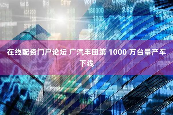 在线配资门户论坛 广汽丰田第 1000 万台量产车下线