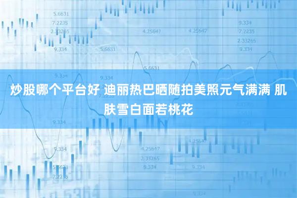 炒股哪个平台好 迪丽热巴晒随拍美照元气满满 肌肤雪白面若桃花