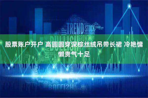 股票账户开户 高圆圆穿深棕丝绒吊带长裙 冷艳慵懒贵气十足