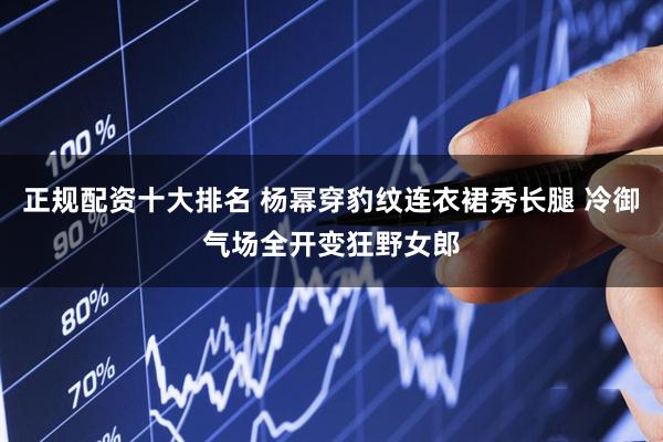 正规配资十大排名 杨幂穿豹纹连衣裙秀长腿 冷御气场全开变狂野女郎